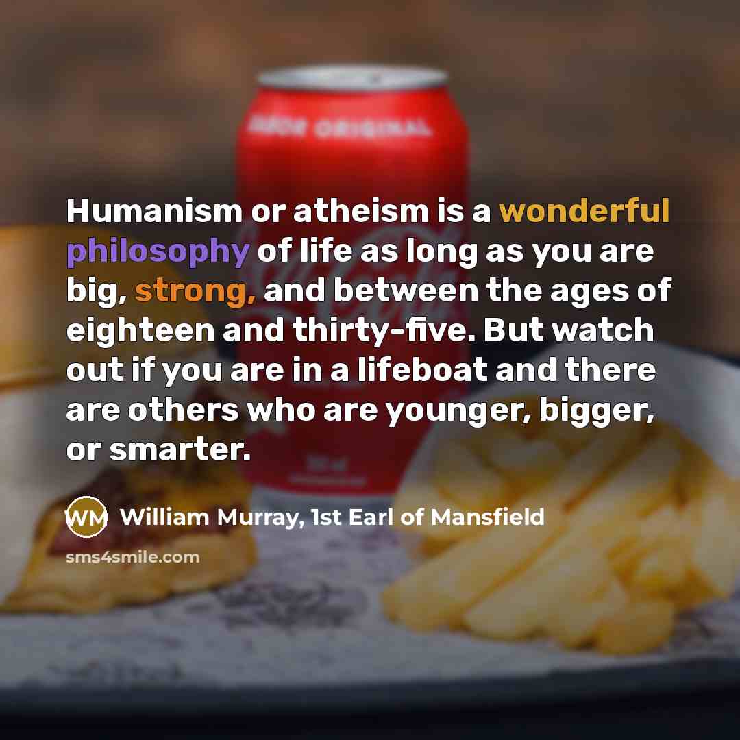 “Humanism or atheism is a wonderful philosophy of life as long as you are big, strong, and between the ages of eighteen and thirty-five. But watch out if you are in a lifeboat and there are others who are younger, bigger, or smarter.” quote by William Murray, 1st Earl of Mansfield