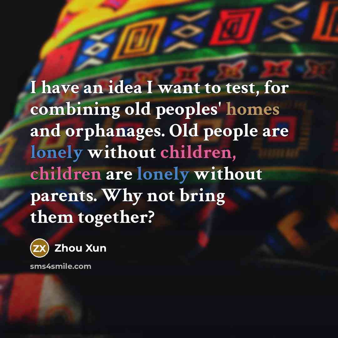 “I have an idea I want to test, for combining old peoples' homes and orphanages. Old people are lonely without children, children are lonely without parents. Why not bring them together?” quote by Zhou Xun