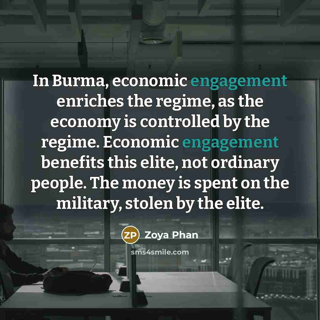 “In Burma, economic engagement enriches the regime, as the economy is controlled by the regime. Economic engagement benefits this elite, not ordinary people. The money is spent on the military, stolen by the elite.” quote by Zoya Phan