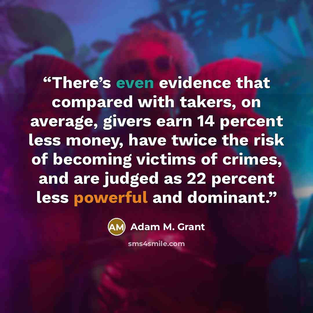 “There’s even evidence that compared with takers, on average, givers earn 14 percent less money, have twice the risk of becoming victims of crimes, and are judged as 22 percent less powerful and dominant.” quote by Adam M. Grant
