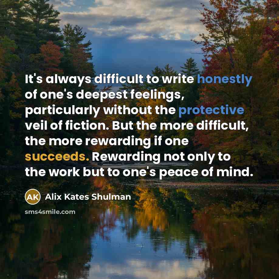 “It's always difficult to write honestly of one's deepest feelings, particularly without the protective veil of fiction. But the more difficult, the more rewarding if one succeeds. Rewarding not only to the work but to one's peace of mind.” quote by Alix Kates Shulman