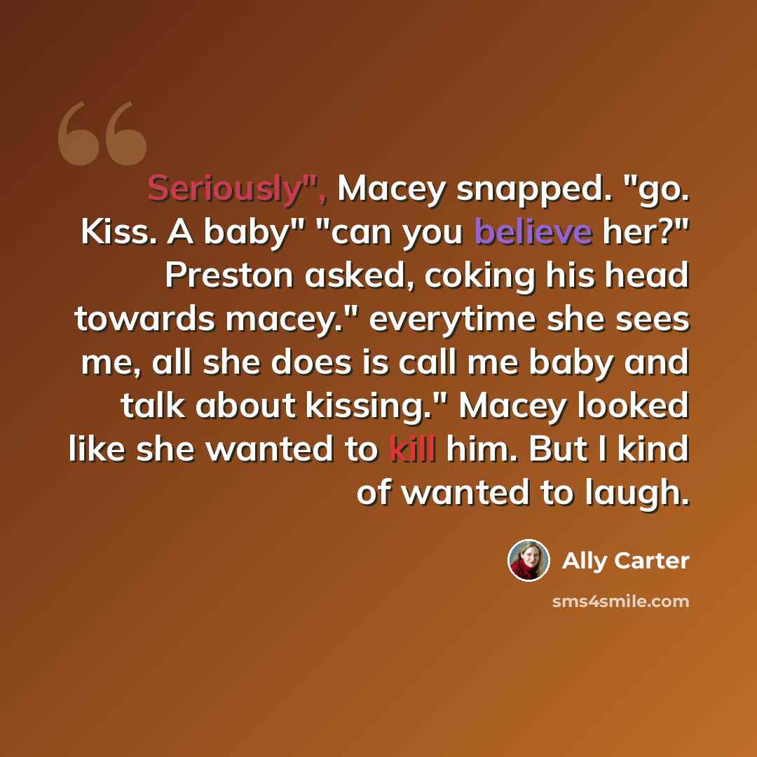 “Seriously", Macey snapped. "go. Kiss. A baby" "can you believe her?" Preston asked, coking his head towards macey." everytime she sees me, all she does is call me baby and talk about kissing." Macey looked like she wanted to kill him. But I kind of wanted to laugh.” quote by Ally Carter
