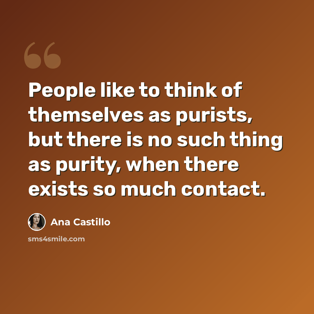 “People like to think of themselves as purists, but there is no such thing as purity, when there exists so much contact.” quote by Ana Castillo