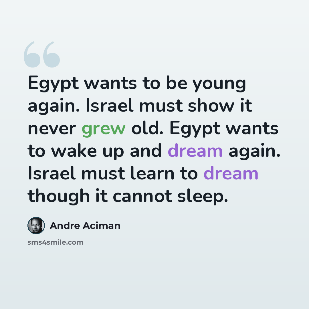 “Egypt wants to be young again. Israel must show it never grew old. Egypt wants to wake up and dream again. Israel must learn to dream though it cannot sleep.” quote by Andre Aciman