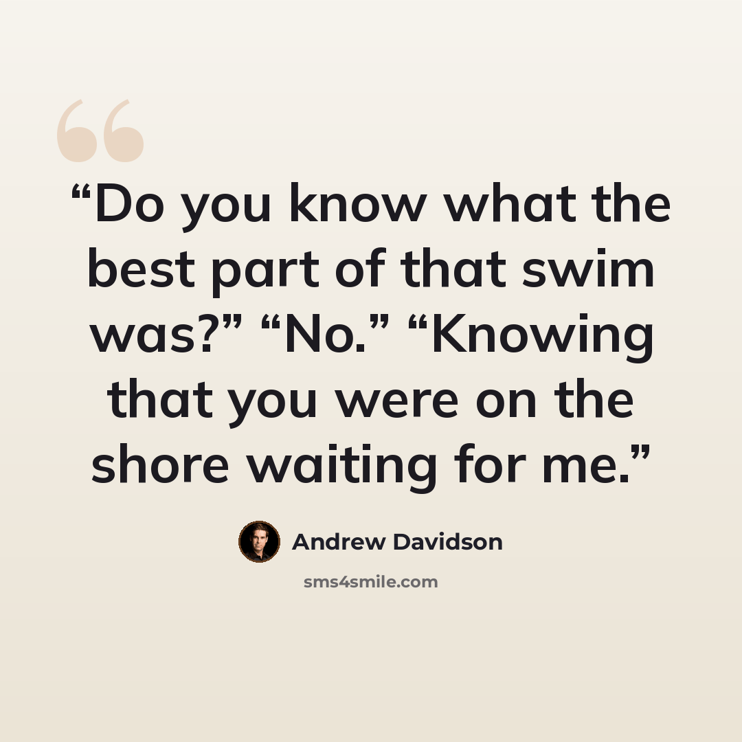 “Do you know what the best part of that swim was?” “No.” “Knowing that you were on the shore waiting for me.” quote by Andrew Davidson
