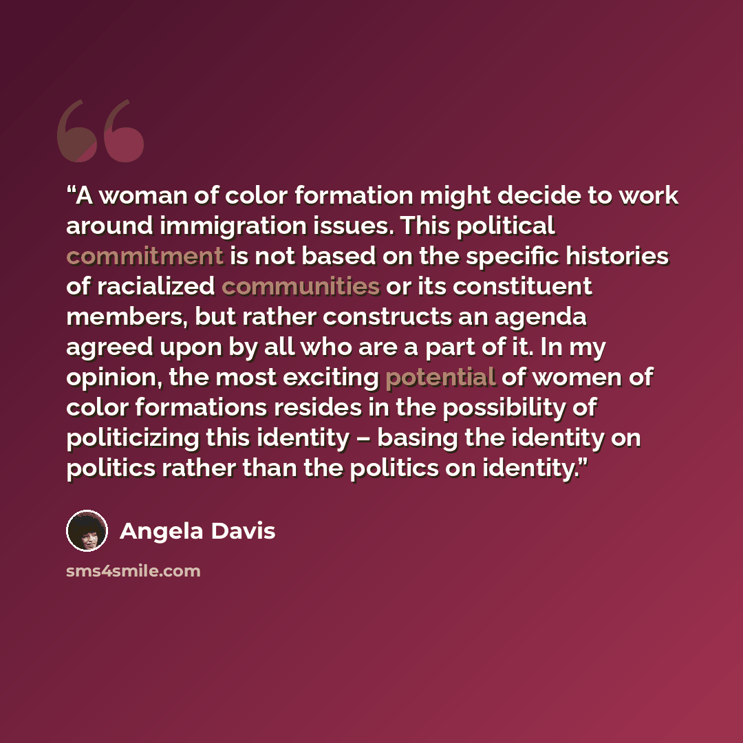 “A woman of color formation might decide to work around immigration issues. This political commitment is not based on the specific histories of racialized communities or its constituent members, but rather constructs an agenda agreed upon by all who are a part of it. In my opinion, the most…” quote by Angela Davis