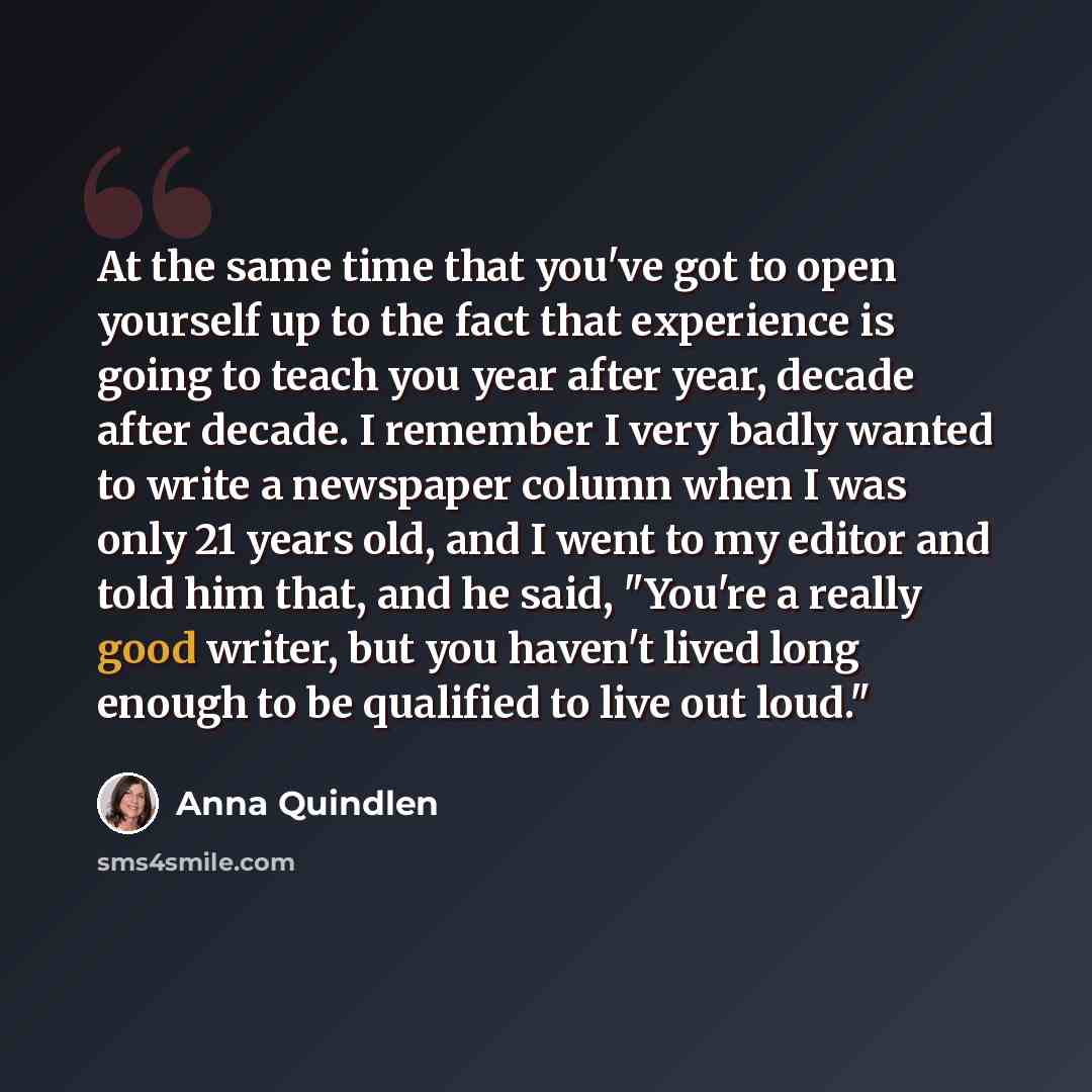 “At the same time that you've got to open yourself up to the fact that experience is going to teach you year after year, decade after decade. I remember I very badly wanted to write a newspaper column when I was only 21 years old, and I went to my editor and told him that, and he said, "You're a…” quote by Anna Quindlen