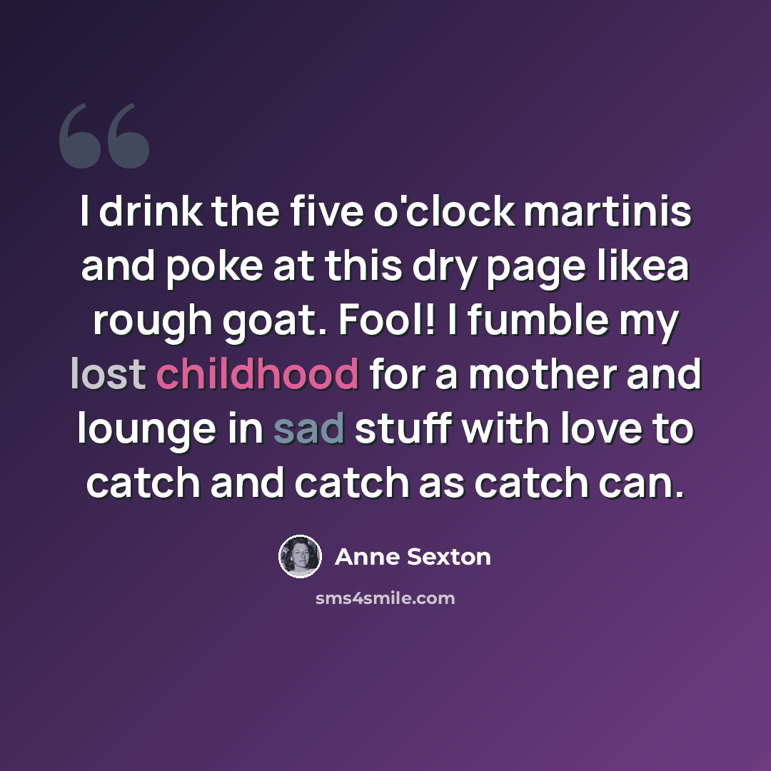 “I drink the five o'clock martinis and poke at this dry page likea rough goat. Fool! I fumble my lost childhood for a mother and lounge in sad stuff with love to catch and catch as catch can.” quote by Anne Sexton