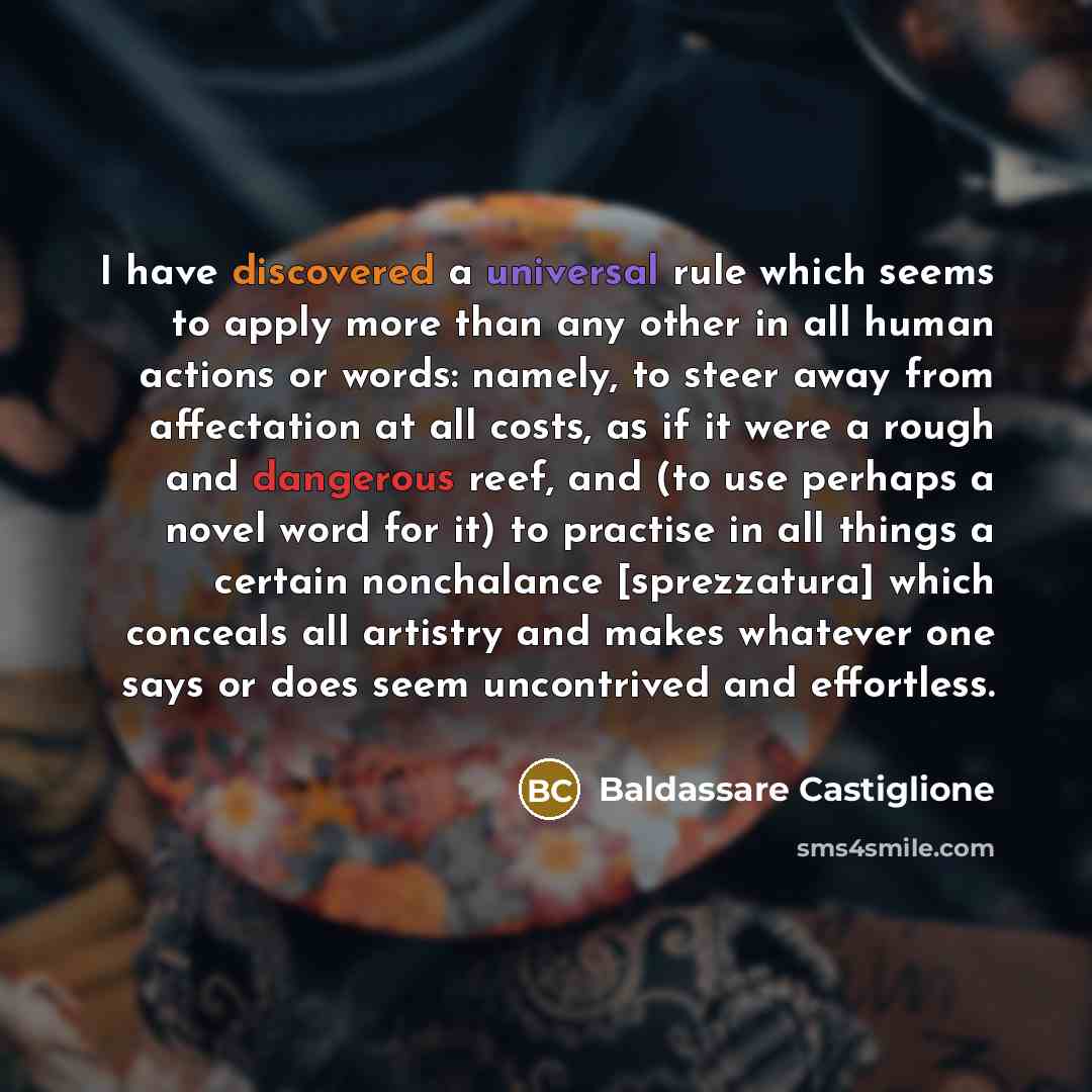 “I have discovered a universal rule which seems to apply more than any other in all human actions or words: namely, to steer away from affectation at all costs, as if it were a rough and dangerous reef, and (to use perhaps a novel word for it) to practise in all things a certain nonchalance…” quote by Baldassare Castiglione