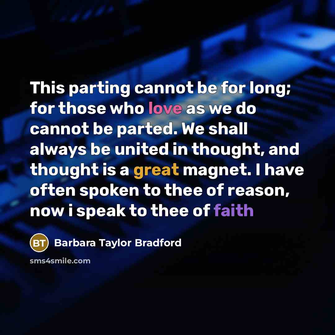 “This parting cannot be for long; for those who love as we do cannot be parted. We shall always be united in thought, and thought is a great magnet. I have often spoken to thee of reason, now i speak to thee of faith” quote by Barbara Taylor Bradford
