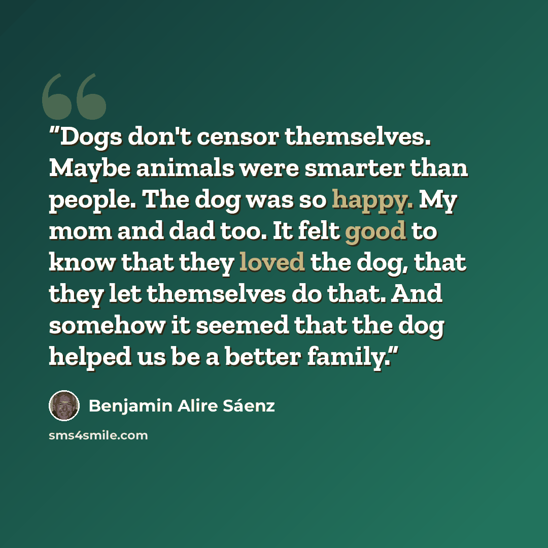 “Dogs don't censor themselves. Maybe animals were smarter than people. The dog was so happy. My mom and dad too. It felt good to know that they loved the dog, that they let themselves do that. And somehow it seemed that the dog helped us be a better family.” quote by Benjamin Alire Sáenz