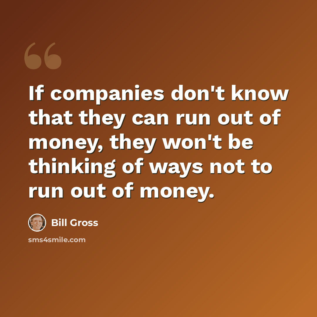 “If companies don't know that they can run out of money, they won't be thinking of ways not to run out of money.” quote by Bill Gross