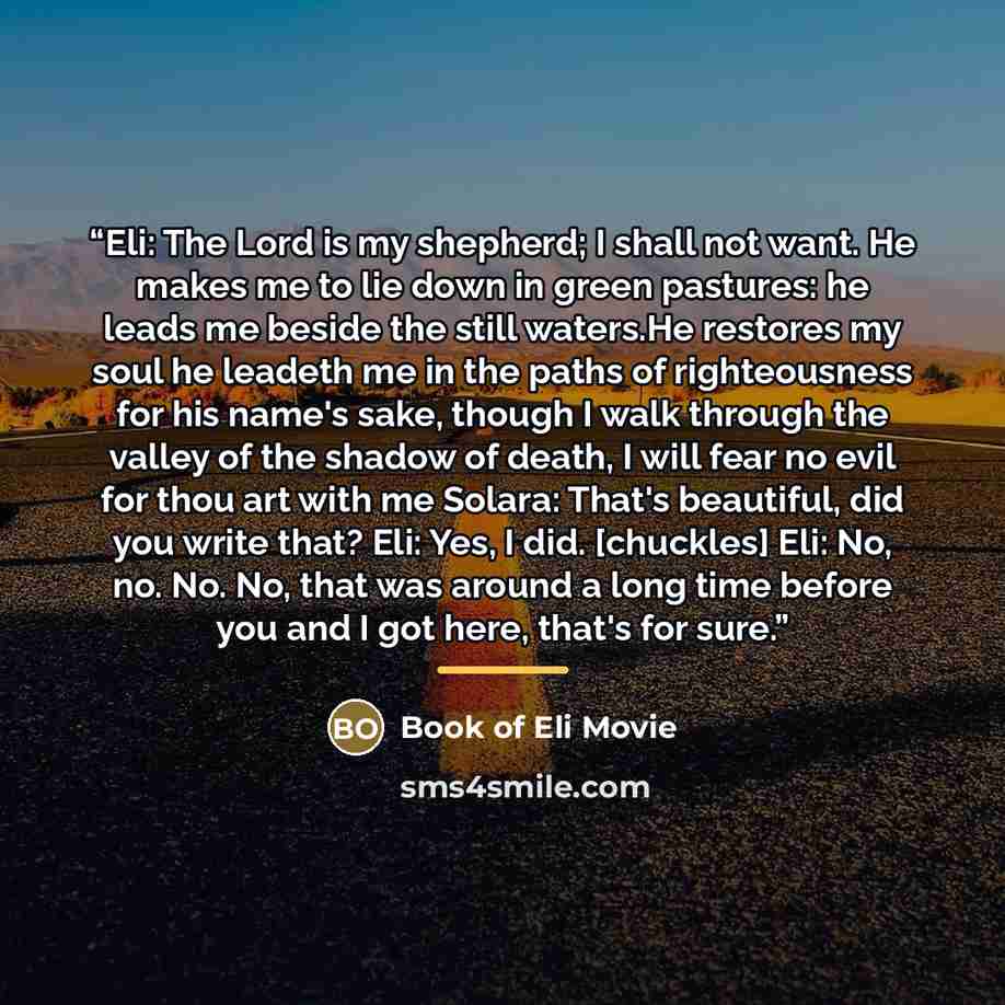 “Eli: The Lord is my shepherd; I shall not want. He makes me to lie down in green pastures: he leads me beside the still waters.He restores my soul he leadeth me in the paths of righteousness for his name's sake, though I walk through the valley of the shadow of death, I will fear no evil for thou…” quote by Book of Eli Movie