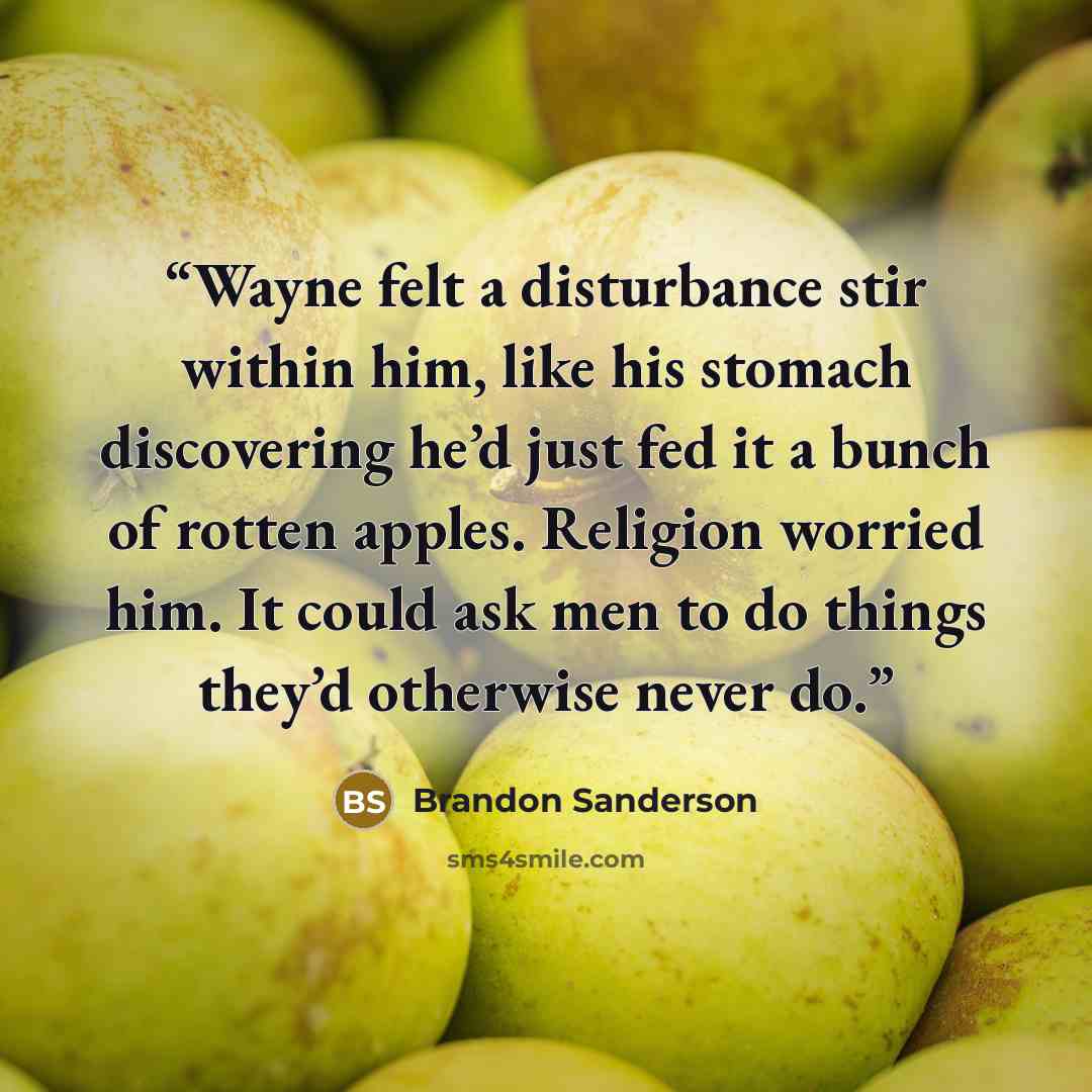 “Wayne felt a disturbance stir within him, like his stomach discovering he’d just fed it a bunch of rotten apples. Religion worried him. It could ask men to do things they’d otherwise never do.” quote by Brandon Sanderson