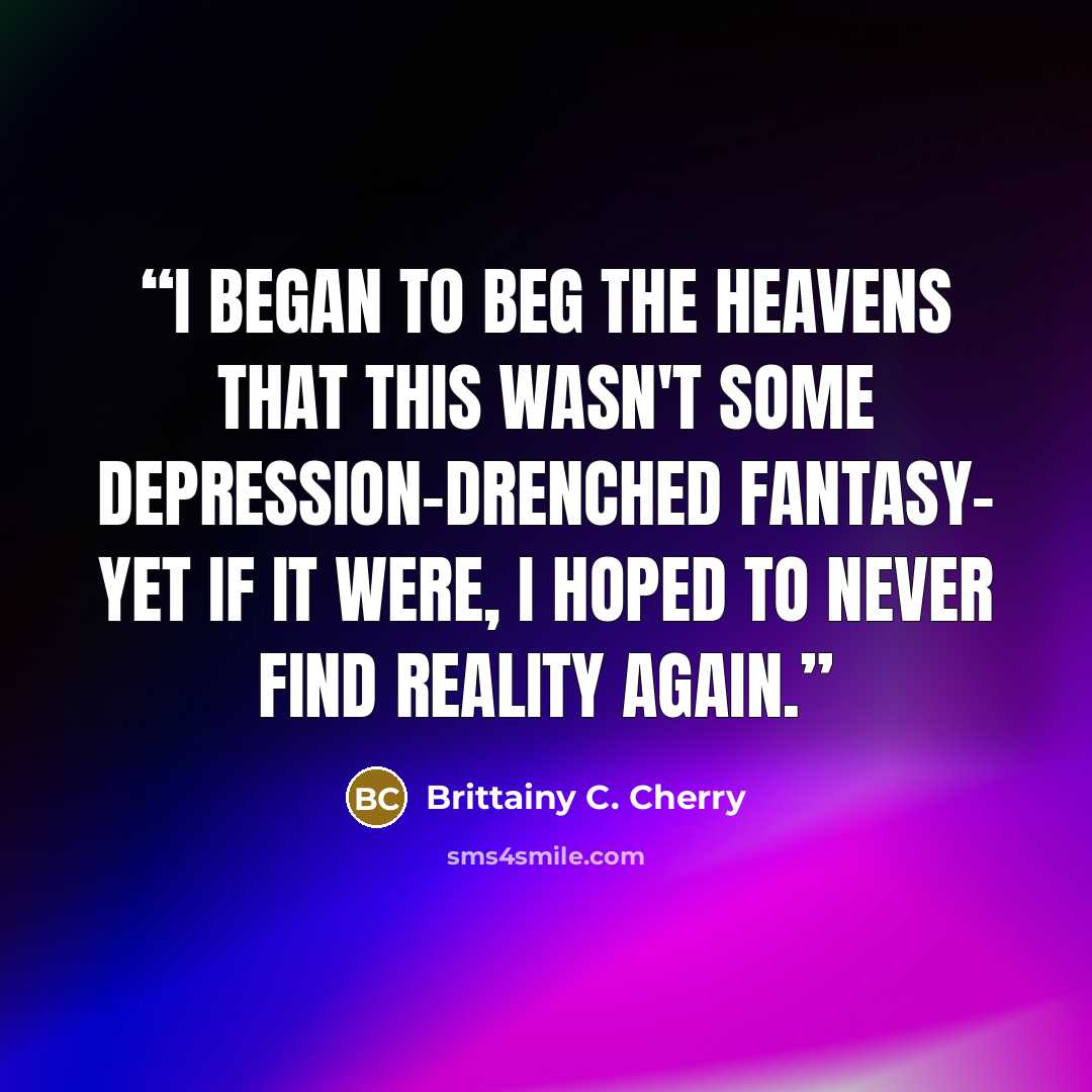 “I began to beg the heavens that this wasn't some depression-drenched fantasy- yet if it were, I hoped to never find reality again.” quote by Brittainy C. Cherry