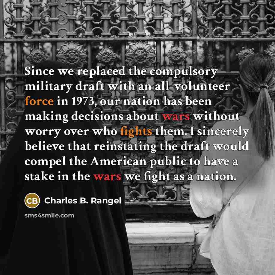 “Since we replaced the compulsory military draft with an all-volunteer force in 1973, our nation has been making decisions about wars without worry over who fights them. I sincerely believe that reinstating the draft would compel the American public to have a stake in the wars we fight as a nation.” quote by Charles B. Rangel