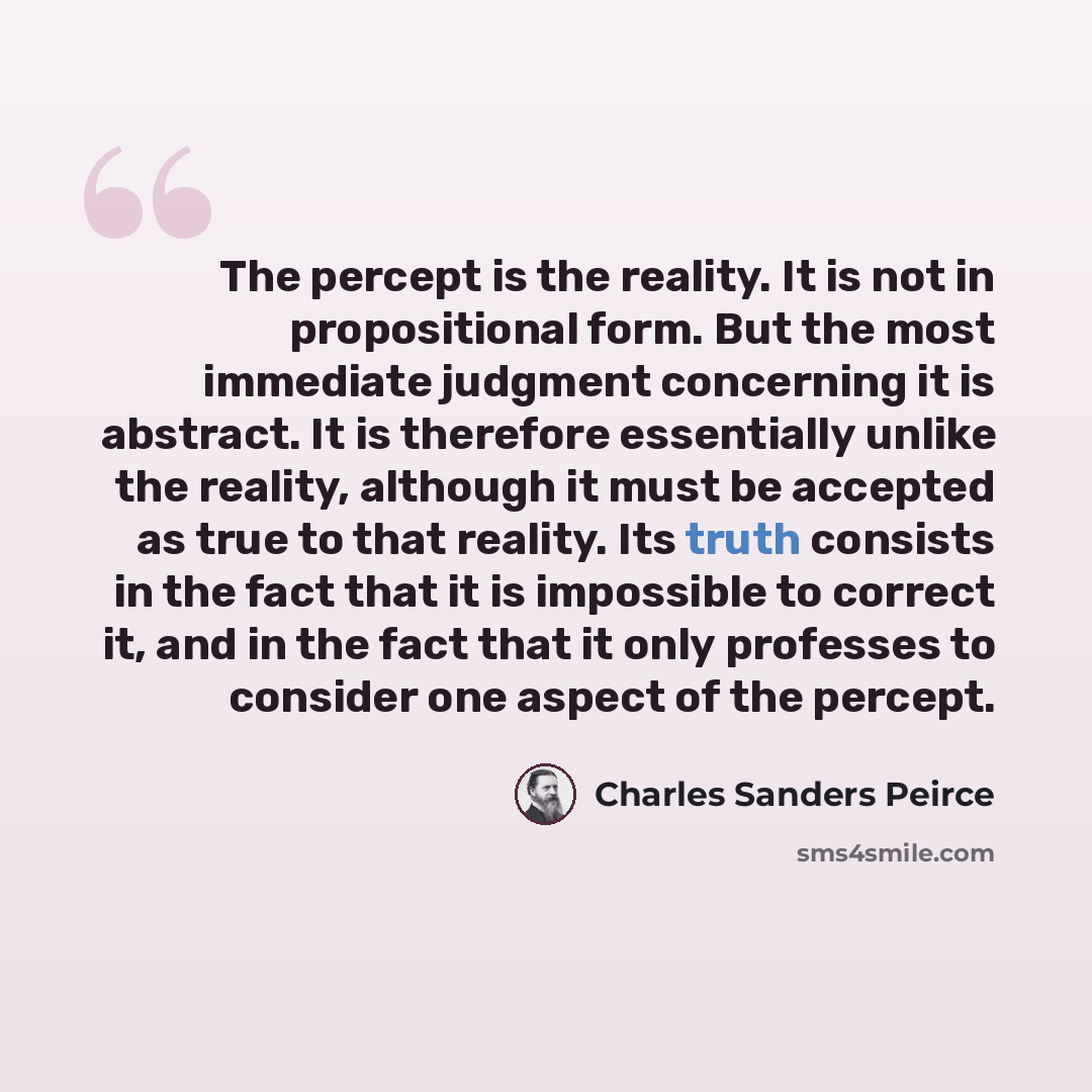 “The percept is the reality. It is not in propositional form. But the most immediate judgment concerning it is abstract. It is therefore essentially unlike the reality, although it must be accepted as true to that reality. Its truth consists in the fact that it is impossible to correct it, and in…” quote by Charles Sanders Peirce