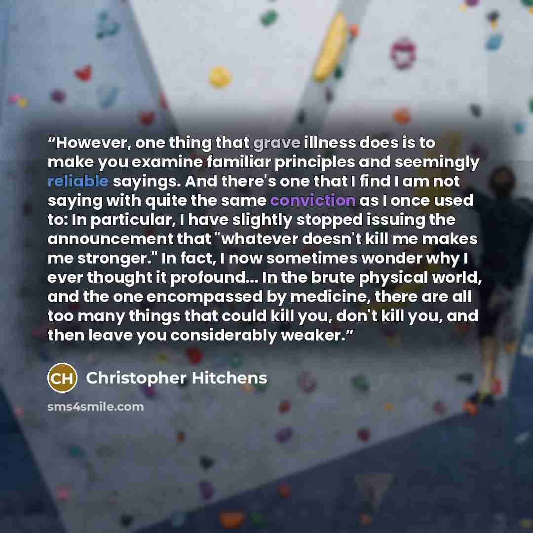 “However, one thing that grave illness does is to make you examine familiar principles and seemingly reliable sayings. And there's one that I find I am not saying with quite the same conviction as I once used to: In particular, I have slightly stopped issuing the announcement that "whatever doesn't…” quote by Christopher Hitchens