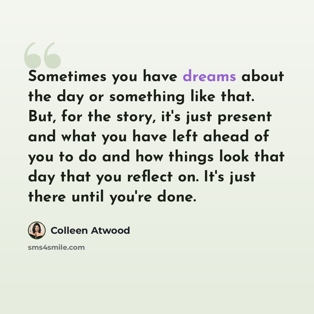 “Sometimes you have dreams about the day or something like that. But, for the story, it's just present and what you have left ahead of you to do and how things look that day that you reflect on. It's just there until you're done.” quote by Colleen Atwood