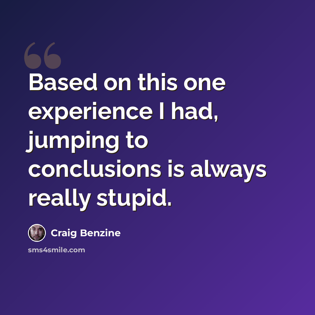 “Based on this one experience I had, jumping to conclusions is always really stupid.” quote by Craig Benzine