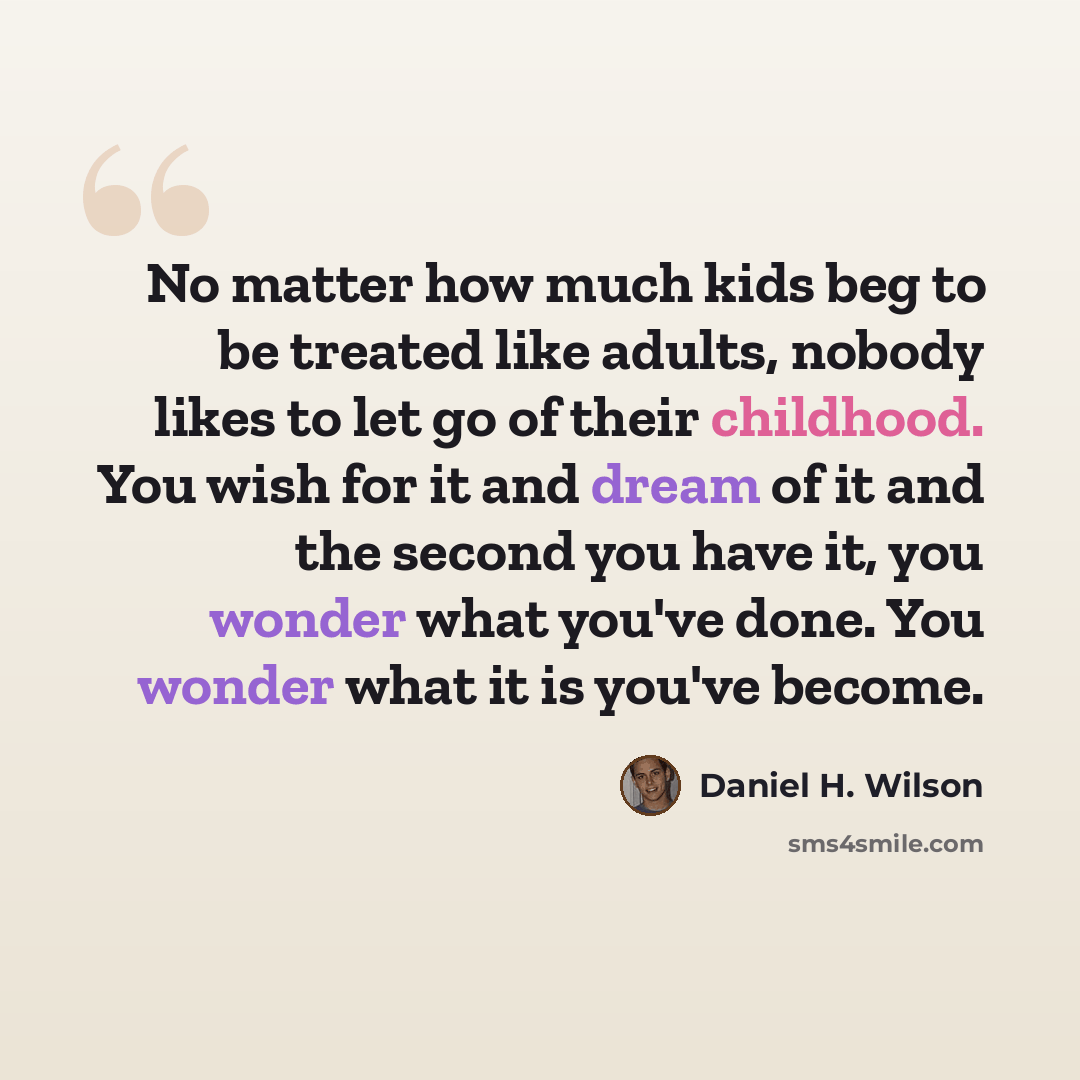 “No matter how much kids beg to be treated like adults, nobody likes to let go of their childhood. You wish for it and dream of it and the second you have it, you wonder what you've done. You wonder what it is you've become.” quote by Daniel H. Wilson
