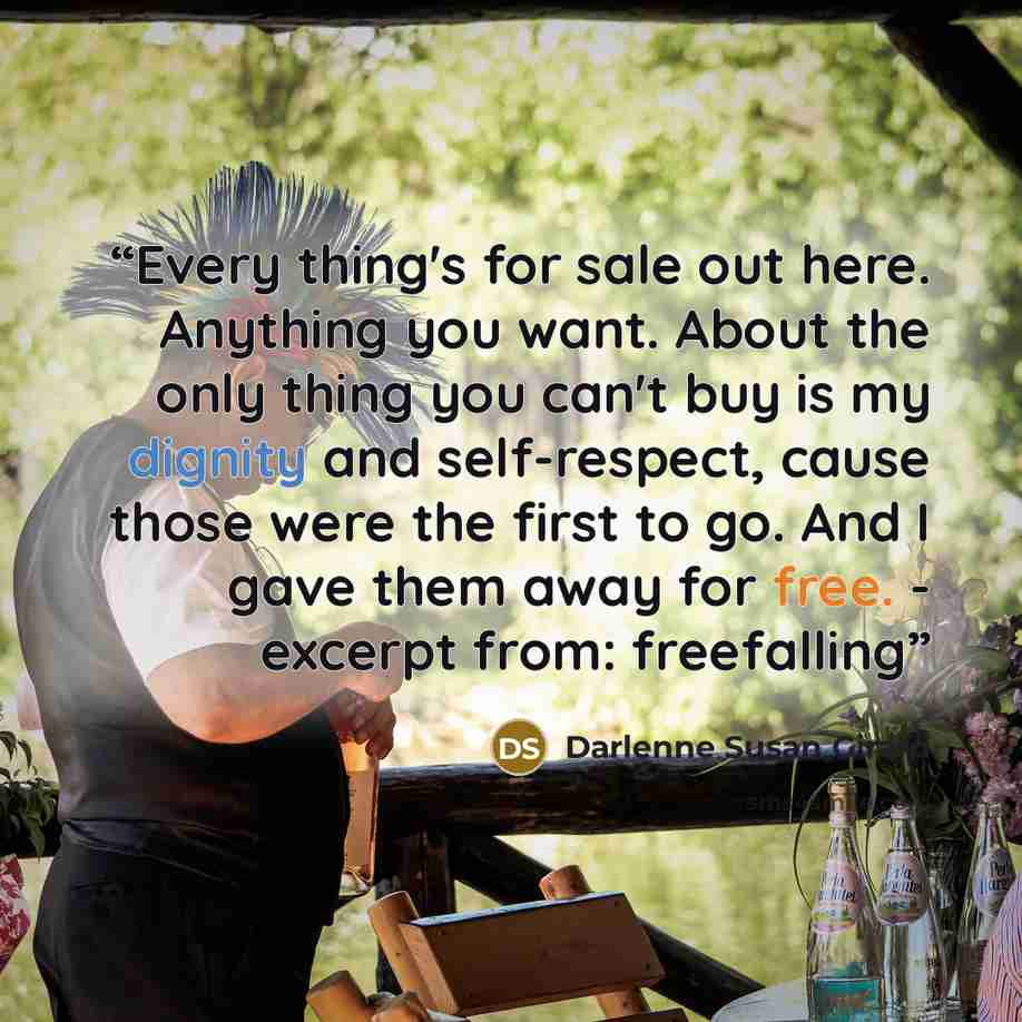 “Every thing's for sale out here. Anything you want. About the only thing you can't buy is my dignity and self-respect, cause those were the first to go. And I gave them away for free. - excerpt from: freefalling” quote by Darlenne Susan Girard