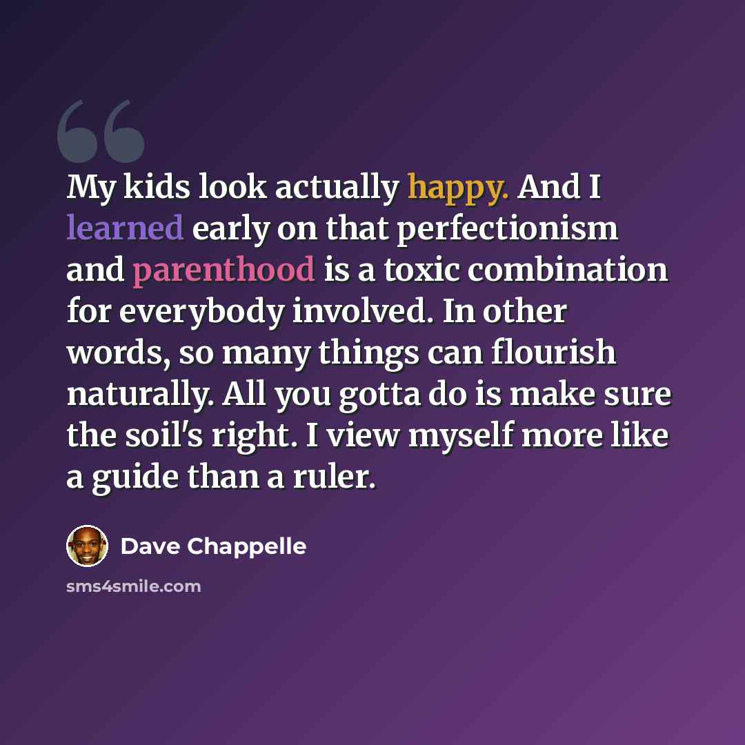 “My kids look actually happy. And I learned early on that perfectionism and parenthood is a toxic combination for everybody involved. In other words, so many things can flourish naturally. All you gotta do is make sure the soil's right. I view myself more like a guide than a ruler.” quote by Dave Chappelle
