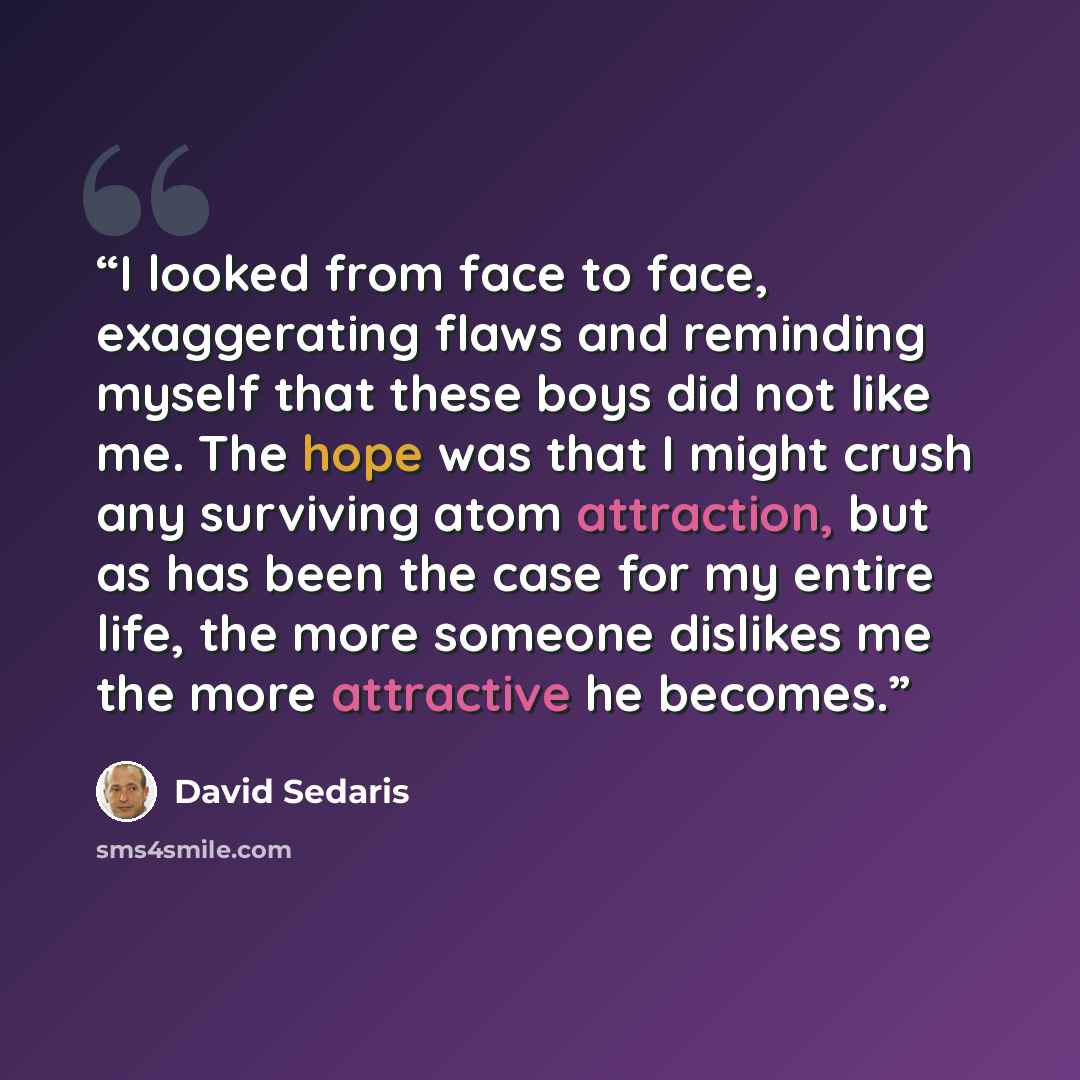 “I looked from face to face, exaggerating flaws and reminding myself that these boys did not like me. The hope was that I might crush any surviving atom attraction, but as has been the case for my entire life, the more someone dislikes me the more attractive he becomes.” quote by David Sedaris