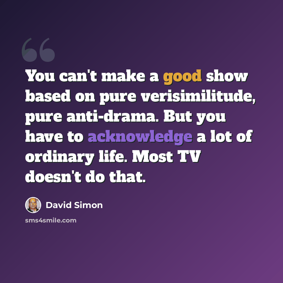 “You can't make a good show based on pure verisimilitude, pure anti-drama. But you have to acknowledge a lot of ordinary life. Most TV doesn't do that.” quote by David Simon
