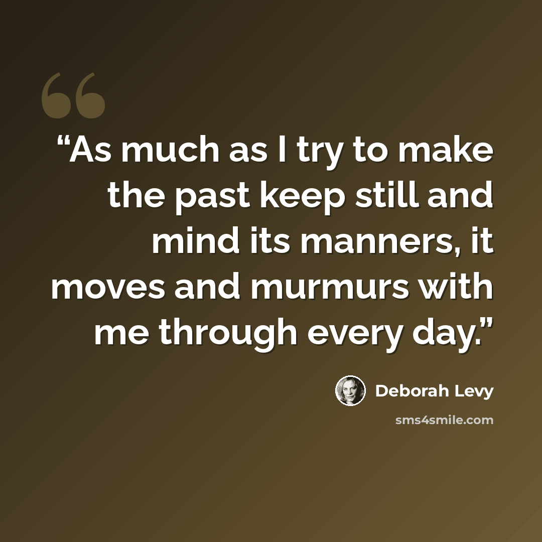 “As much as I try to make the past keep still and mind its manners, it moves and murmurs with me through every day.” quote by Deborah Levy