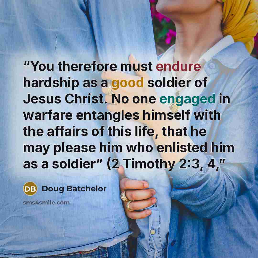 “You therefore must endure hardship as a good soldier of Jesus Christ. No one engaged in warfare entangles himself with the affairs of this life, that he may please him who enlisted him as a soldier” (2 Timothy 2:3, 4,” quote by Doug Batchelor