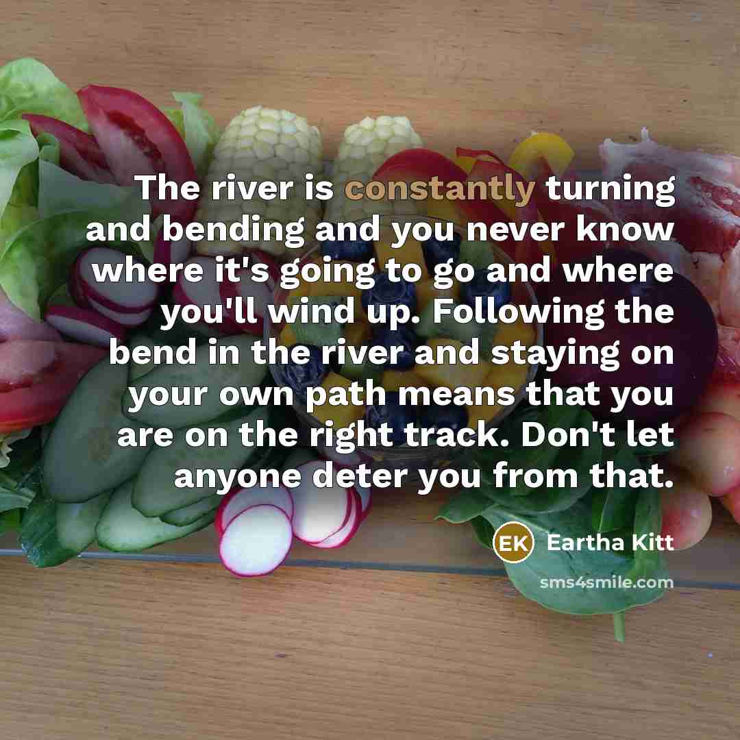 “The river is constantly turning and bending and you never know where it's going to go and where you'll wind up. Following the bend in the river and staying on your own path means that you are on the right track. Don't let anyone deter you from that.” quote by Eartha Kitt