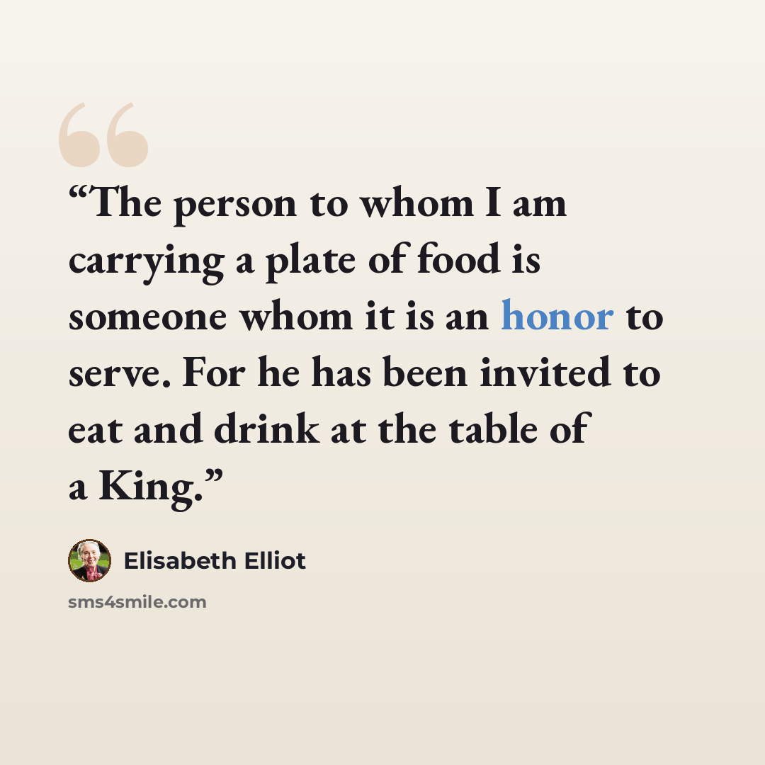 “The person to whom I am carrying a plate of food is someone whom it is an honor to serve. For he has been invited to eat and drink at the table of a King.” quote by Elisabeth Elliot