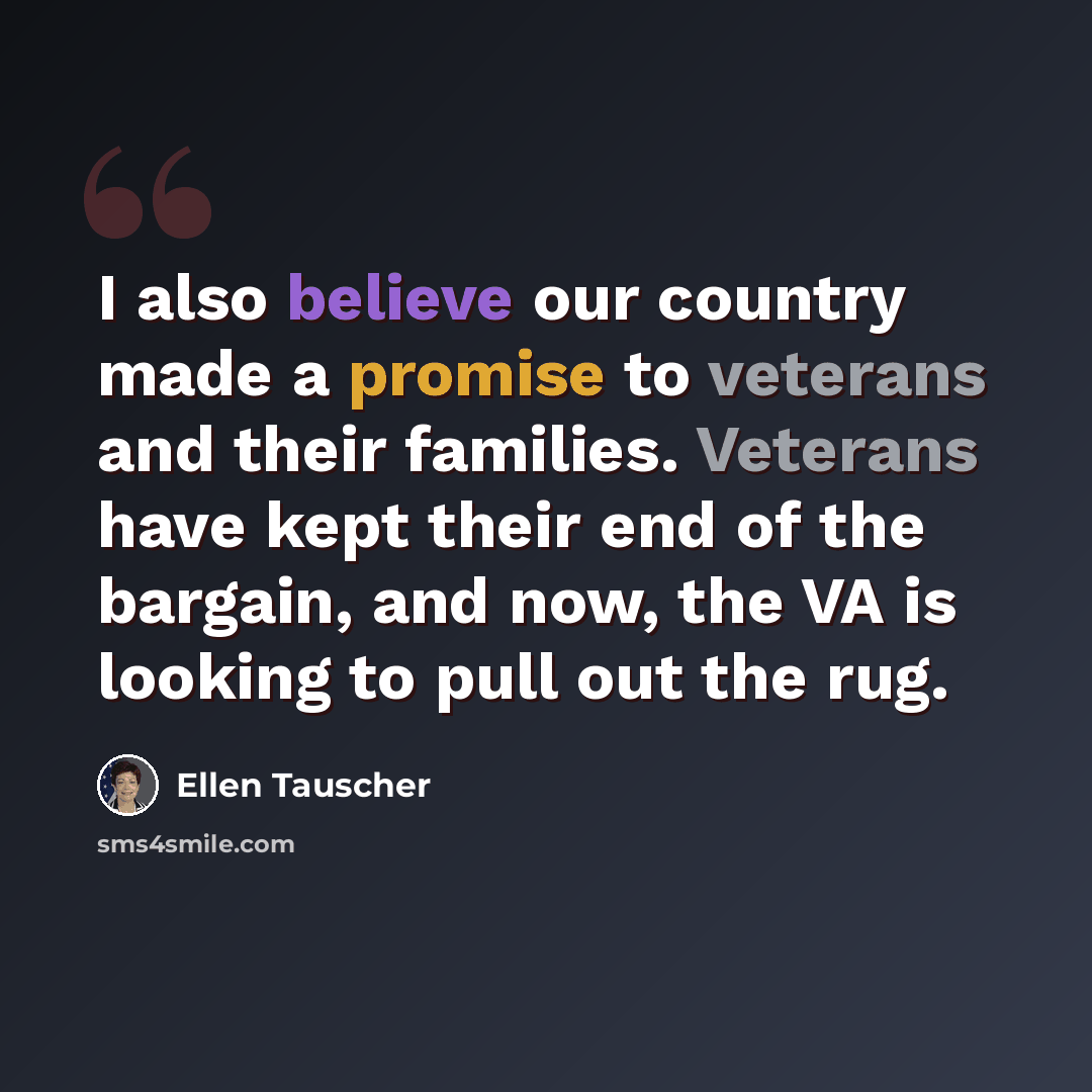 “I also believe our country made a promise to veterans and their families. Veterans have kept their end of the bargain, and now, the VA is looking to pull out the rug.” quote by Ellen Tauscher