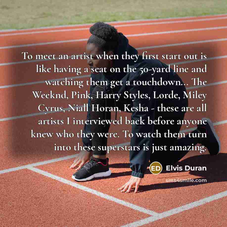 “To meet an artist when they first start out is like having a seat on the 50-yard line and watching them get a touchdown... The Weeknd, Pink, Harry Styles, Lorde, Miley Cyrus, Niall Horan, Kesha - these are all artists I interviewed back before anyone knew who they were. To watch them turn into…” quote by Elvis Duran