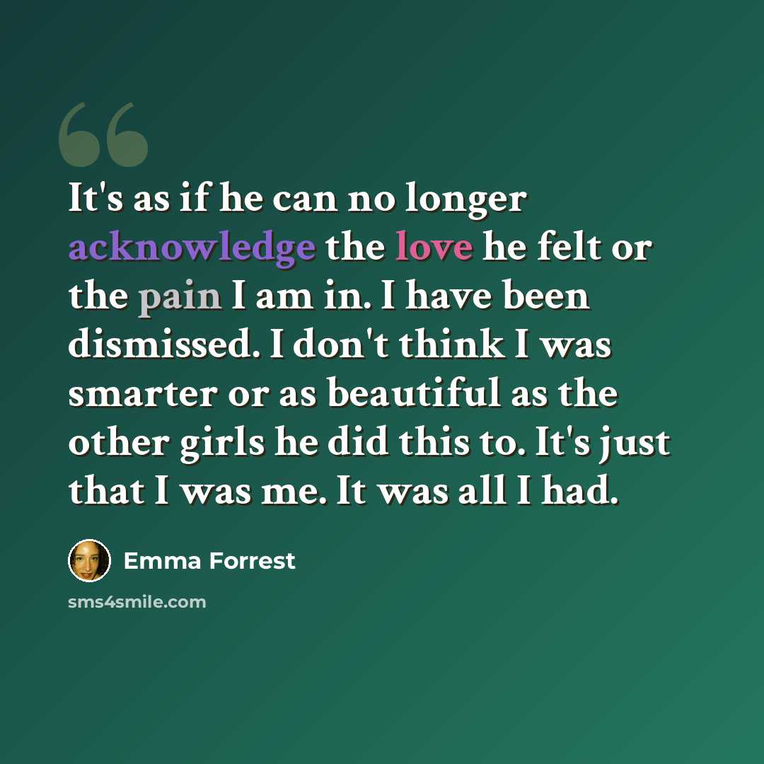 “It's as if he can no longer acknowledge the love he felt or the pain I am in. I have been dismissed. I don't think I was smarter or as beautiful as the other girls he did this to. It's just that I was me. It was all I had.” quote by Emma Forrest