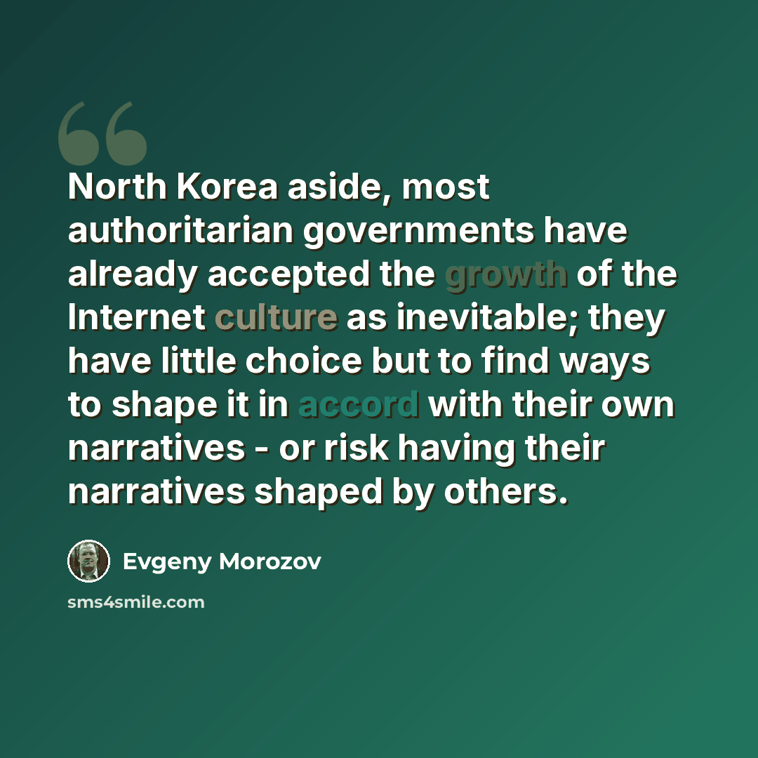 “North Korea aside, most authoritarian governments have already accepted the growth of the Internet culture as inevitable; they have little choice but to find ways to shape it in accord with their own narratives - or risk having their narratives shaped by others.” quote by Evgeny Morozov