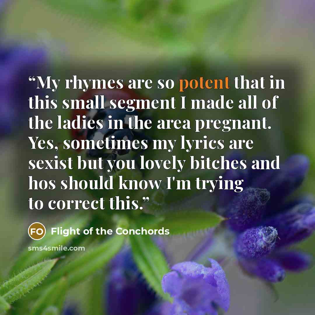 “My rhymes are so potent that in this small segment I made all of the ladies in the area pregnant. Yes, sometimes my lyrics are sexist but you lovely bitches and hos should know I'm trying to correct this.” quote by Flight of the Conchords
