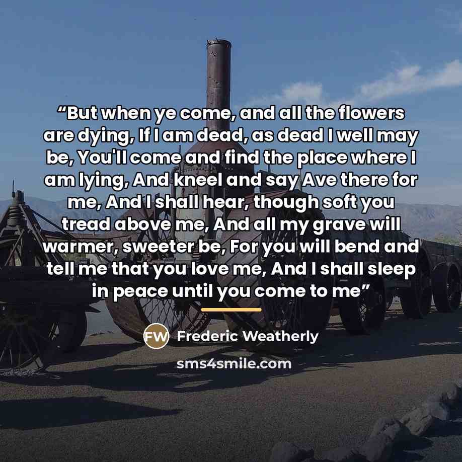 “But when ye come, and all the flowers are dying, If I am dead, as dead I well may be, You'll come and find the place where I am lying, And kneel and say Ave there for me, And I shall hear, though soft you tread above me, And all my grave will warmer, sweeter be, For you will bend and tell me that…” quote by Frederic Weatherly