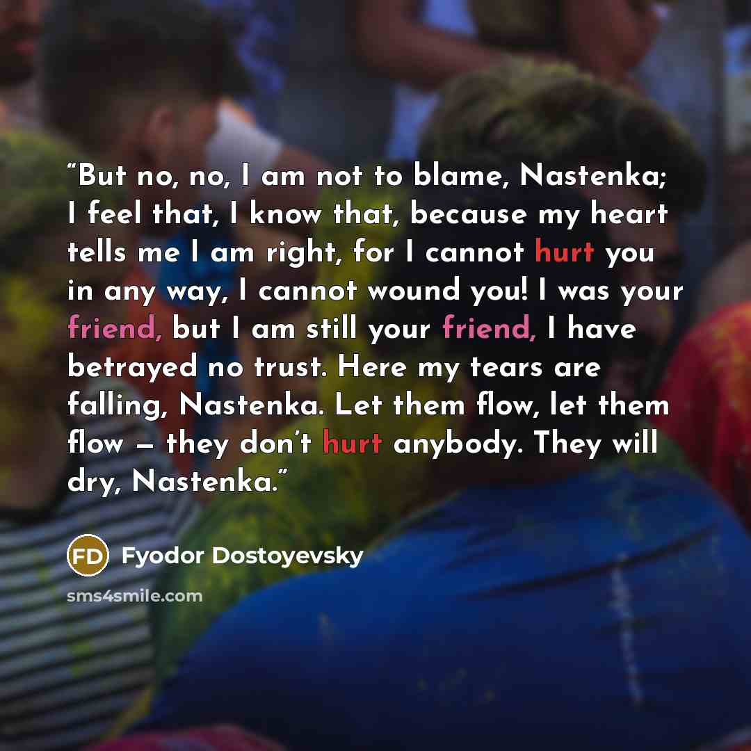 “But no, no, I am not to blame, Nastenka; I feel that, I know that, because my heart tells me I am right, for I cannot hurt you in any way, I cannot wound you! I was your friend, but I am still your friend, I have betrayed no trust. Here my tears are falling, Nastenka. Let them flow, let them flow…” quote by Fyodor Dostoyevsky