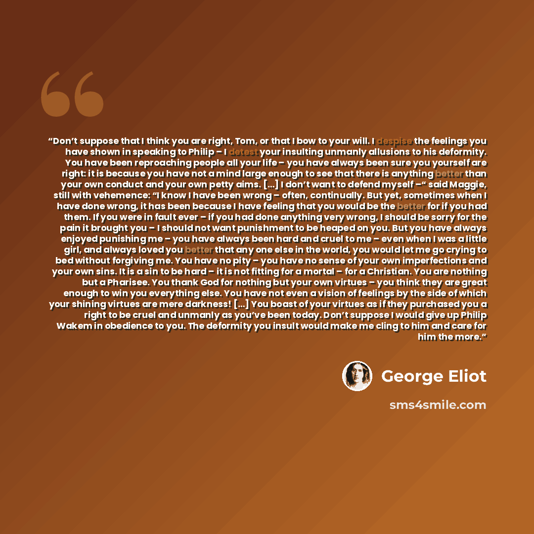 “Don’t suppose that I think you are right, Tom, or that I bow to your will. I despise the feelings you have shown in speaking to Philip – I detest your insulting unmanly allusions to his deformity. You have been reproaching people all your life – you have always been sure you yourself are right: it…” quote by George Eliot