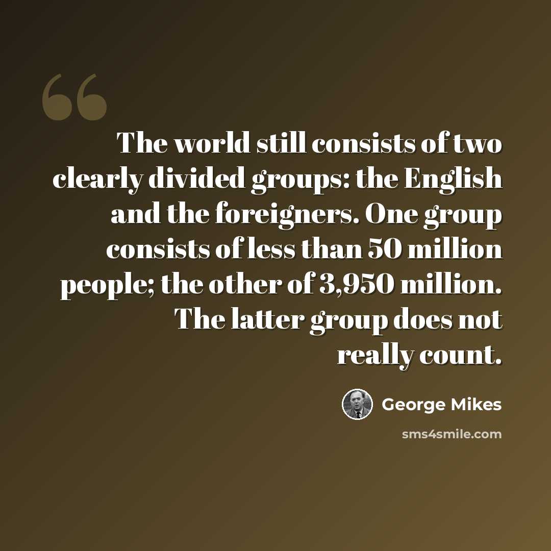 “The world still consists of two clearly divided groups: the English and the foreigners. One group consists of less than 50 million people; the other of 3,950 million. The latter group does not really count.” quote by George Mikes
