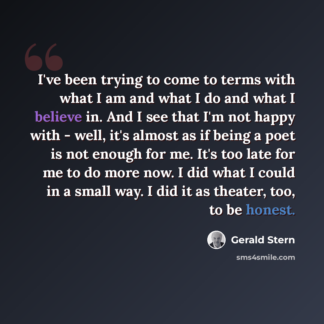 “I've been trying to come to terms with what I am and what I do and what I believe in. And I see that I'm not happy with - well, it's almost as if being a poet is not enough for me. It's too late for me to do more now. I did what I could in a small way. I did it as theater, too, to be honest.” quote by Gerald Stern