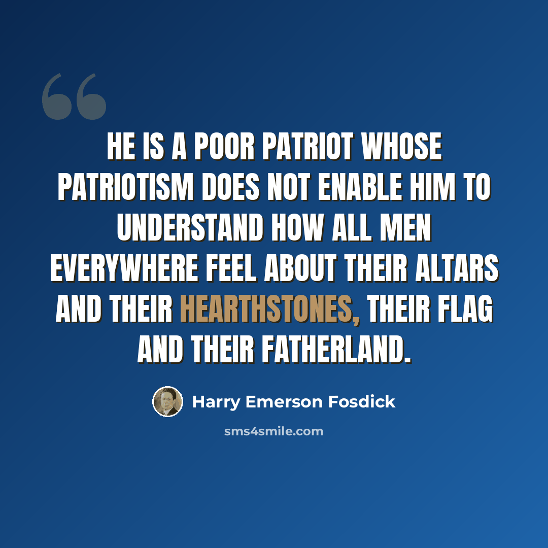 “He is a poor patriot whose patriotism does not enable him to understand how all men everywhere feel about their altars and their hearthstones, their flag and their fatherland.” quote by Harry Emerson Fosdick