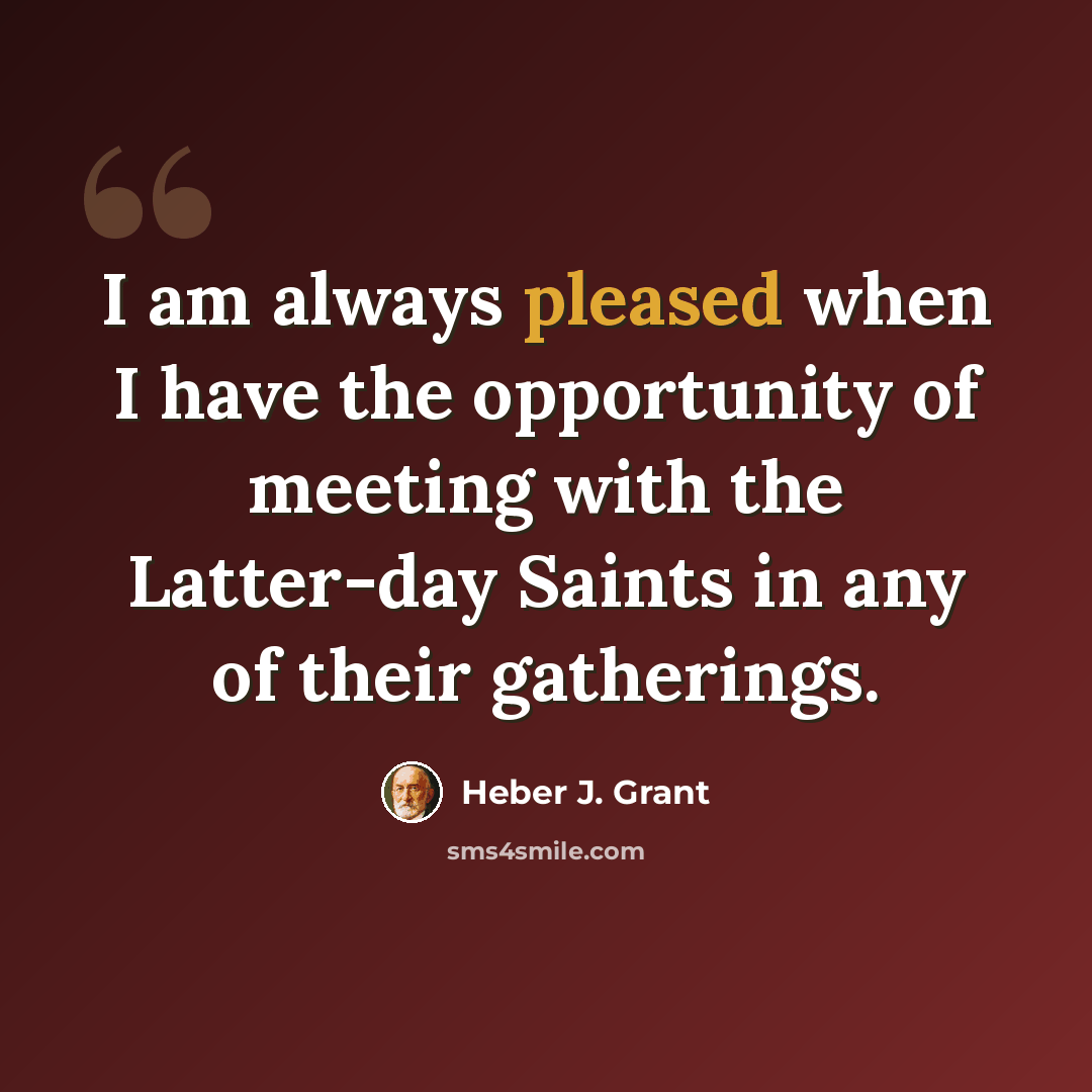 “I am always pleased when I have the opportunity of meeting with the Latter-day Saints in any of their gatherings.” quote by Heber J. Grant
