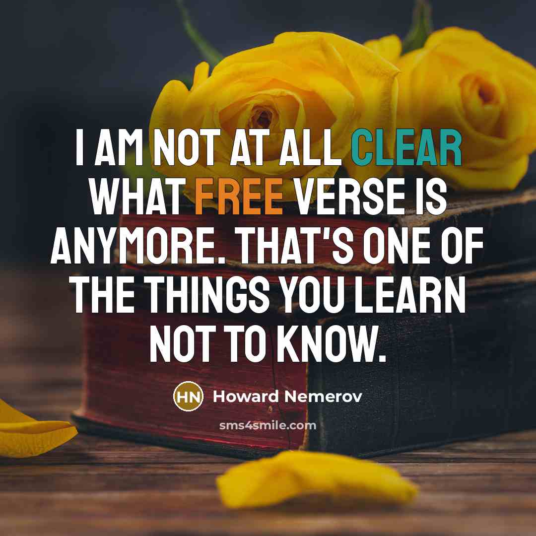 “I am not at all clear what free verse is anymore. That's one of the things you learn not to know.” quote by Howard Nemerov