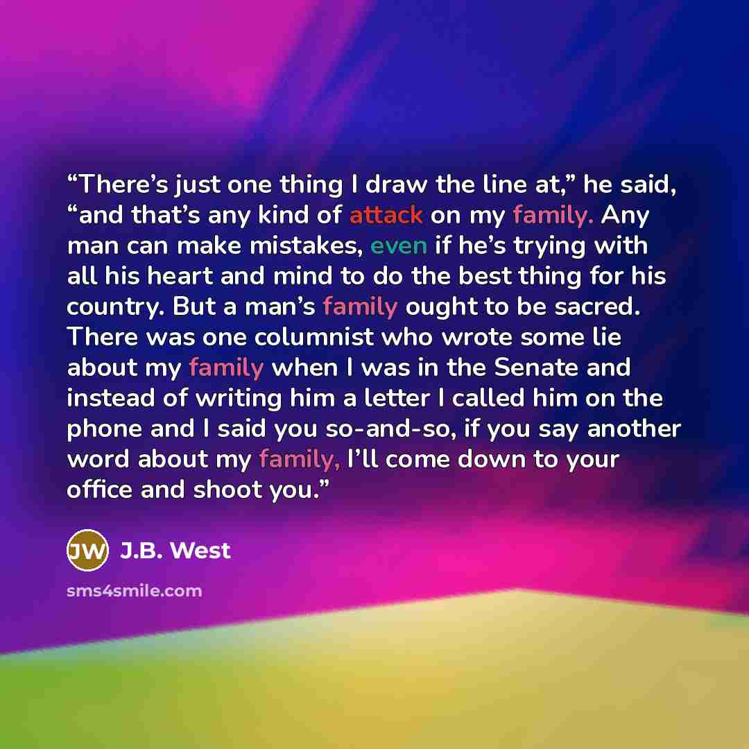 “There’s just one thing I draw the line at,” he said, “and that’s any kind of attack on my family. Any man can make mistakes, even if he’s trying with all his heart and mind to do the best thing for his country. But a man’s family ought to be sacred. There was one columnist who wrote some lie about…” quote by J.B. West