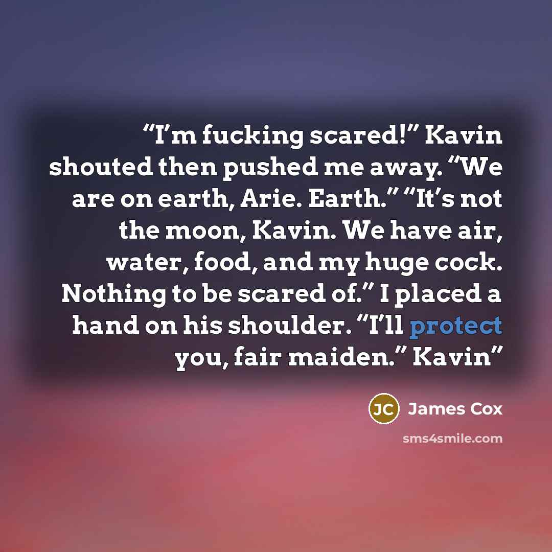 “I’m fucking scared!” Kavin shouted then pushed me away. “We are on earth, Arie. Earth.” “It’s not the moon, Kavin. We have air, water, food, and my huge cock. Nothing to be scared of.” I placed a hand on his shoulder. “I’ll protect you, fair maiden.” Kavin” quote by James Cox
