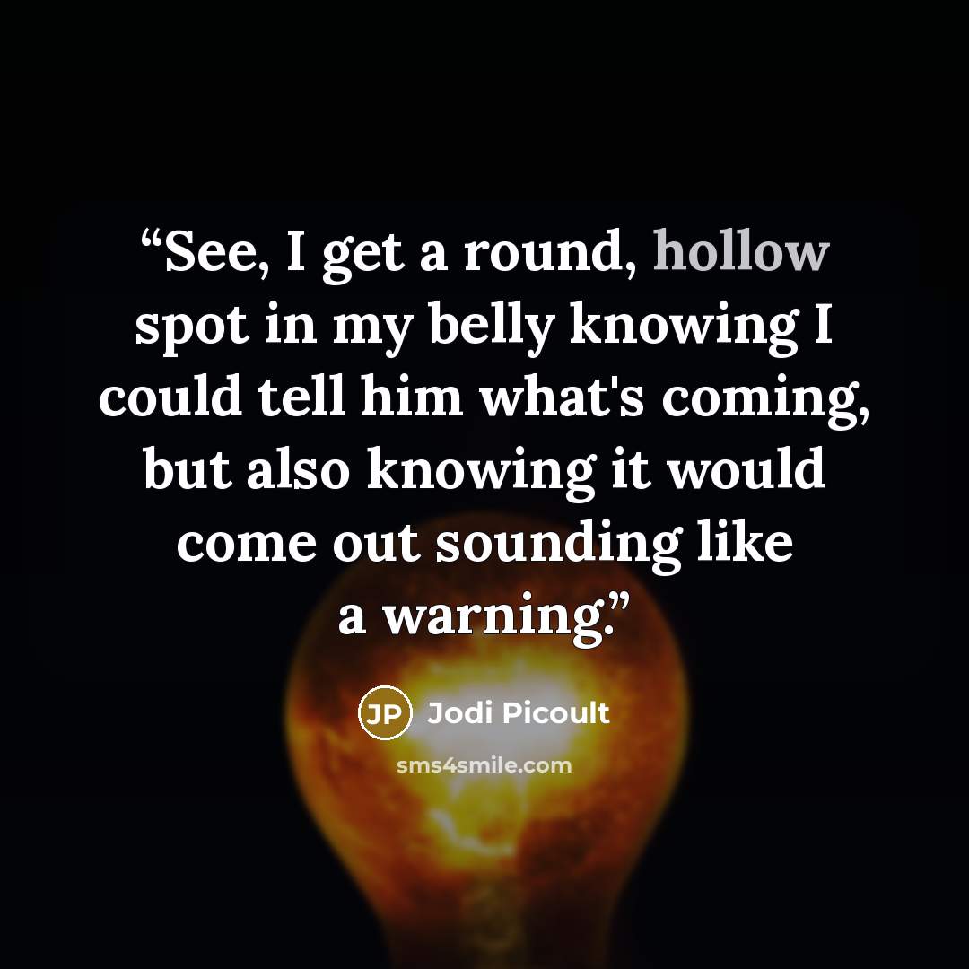 “See, I get a round, hollow spot in my belly knowing I could tell him what's coming, but also knowing it would come out sounding like a warning.” quote by Jodi Picoult