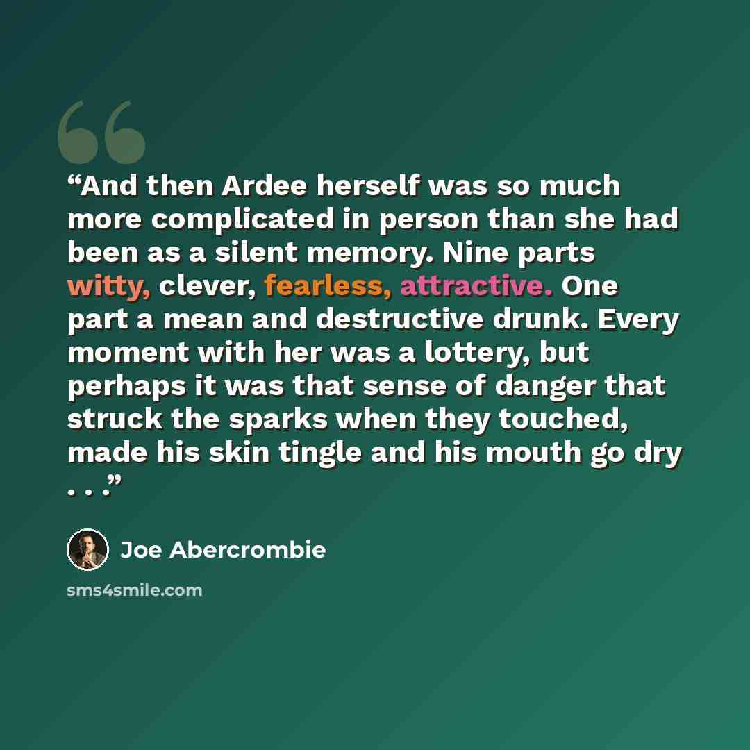 “And then Ardee herself was so much more complicated in person than she had been as a silent memory. Nine parts witty, clever, fearless, attractive. One part a mean and destructive drunk. Every moment with her was a lottery, but perhaps it was that sense of danger that struck the sparks when they…” quote by Joe Abercrombie